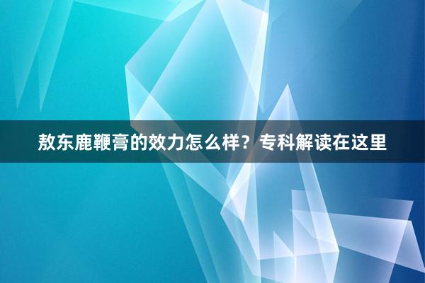 敖东鹿鞭膏的效力怎么样？专科解读在这里