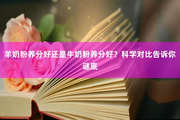 羊奶粉养分好还是牛奶粉养分好？科学对比告诉你谜底