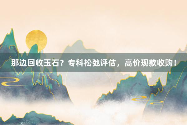 那边回收玉石？专科松弛评估，高价现款收购！
