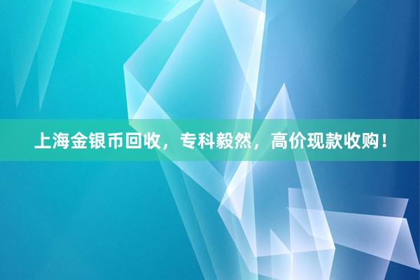 上海金银币回收，专科毅然，高价现款收购！