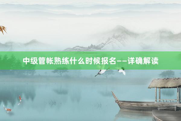 中级管帐熟练什么时候报名——详确解读