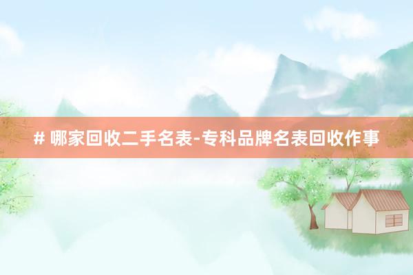 # 哪家回收二手名表-专科品牌名表回收作事