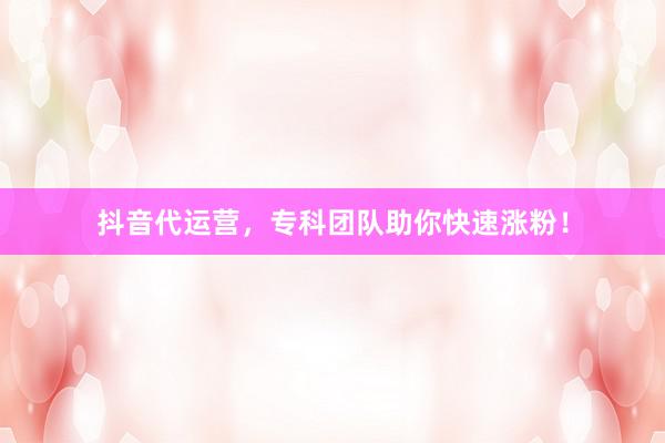 抖音代运营，专科团队助你快速涨粉！