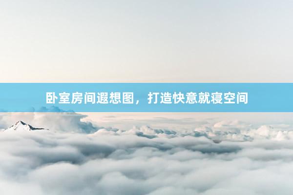 卧室房间遐想图，打造快意就寝空间