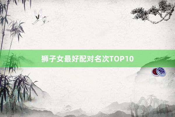 狮子女最好配对名次TOP10