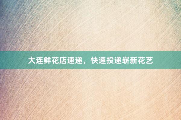 大连鲜花店速递，快速投递崭新花艺