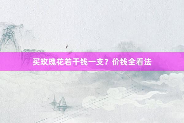 买玫瑰花若干钱一支？价钱全看法