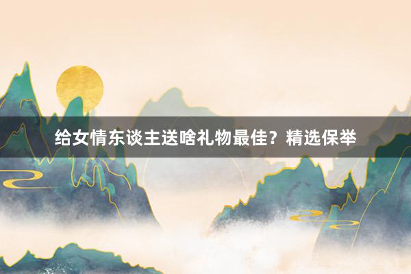 给女情东谈主送啥礼物最佳？精选保举