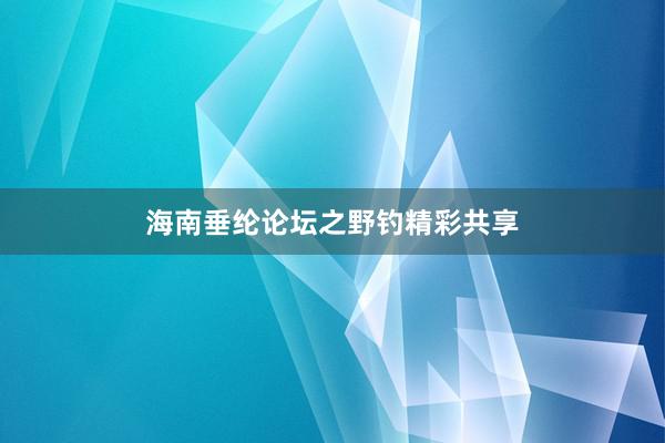 海南垂纶论坛之野钓精彩共享