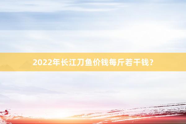2022年长江刀鱼价钱每斤若干钱？